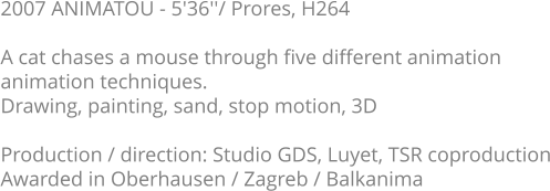 2007 ANIMATOU - 5'36''/ Prores, H264  A cat chases a mouse through five different animation animation techniques. Drawing, painting, sand, stop motion, 3D  Production / direction: Studio GDS, Luyet, TSR coproduction Awarded in Oberhausen / Zagreb / Balkanima