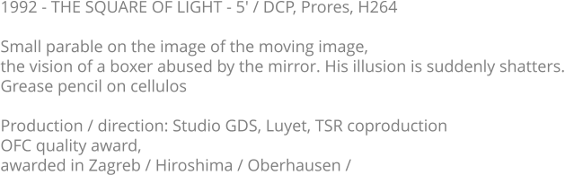 1992 - THE SQUARE OF LIGHT - 5' / DCP, Prores, H264  Small parable on the image of the moving image,  the vision of a boxer abused by the mirror. His illusion is suddenly shatters.   Grease pencil on cellulos  Production / direction: Studio GDS, Luyet, TSR coproduction OFC quality award,  awarded in Zagreb / Hiroshima / Oberhausen /