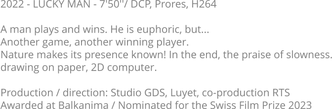 2022 - LUCKY MAN - 7'50''/ DCP, Prores, H264  A man plays and wins. He is euphoric, but...  Another game, another winning player.  Nature makes its presence known! In the end, the praise of slowness. drawing on paper, 2D computer.  Production / direction: Studio GDS, Luyet, co-production RTS Awarded at Balkanima / Nominated for the Swiss Film Prize 2023