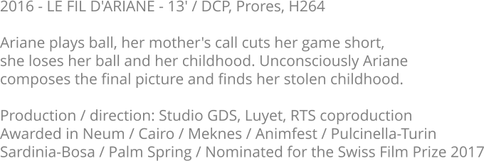 2016 - LE FIL D'ARIANE - 13' / DCP, Prores, H264  Ariane plays ball, her mother's call cuts her game short, she loses her ball and her childhood. Unconsciously Ariane composes the final picture and finds her stolen childhood.  Production / direction: Studio GDS, Luyet, RTS coproduction Awarded in Neum / Cairo / Meknes / Animfest / Pulcinella-Turin Sardinia-Bosa / Palm Spring / Nominated for the Swiss Film Prize 2017