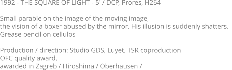 1992 - THE SQUARE OF LIGHT - 5' / DCP, Prores, H264  Small parable on the image of the moving image,  the vision of a boxer abused by the mirror. His illusion is suddenly shatters.   Grease pencil on cellulos  Production / direction: Studio GDS, Luyet, TSR coproduction OFC quality award,  awarded in Zagreb / Hiroshima / Oberhausen /