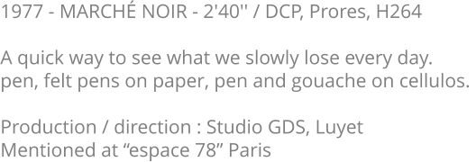 1977 - MARCHÉ NOIR - 2'40'' / DCP, Prores, H264  A quick way to see what we slowly lose every day. pen, felt pens on paper, pen and gouache on cellulos.   Production / direction : Studio GDS, Luyet Mentioned at “espace 78” Paris