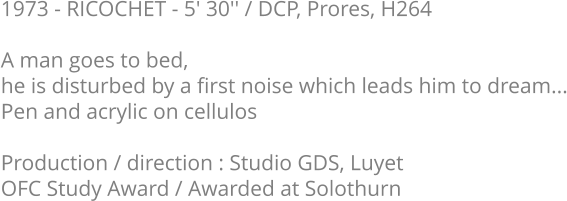 1973 - RICOCHET - 5' 30'' / DCP, Prores, H264  A man goes to bed, he is disturbed by a first noise which leads him to dream... Pen and acrylic on cellulos  Production / direction : Studio GDS, Luyet OFC Study Award / Awarded at Solothurn