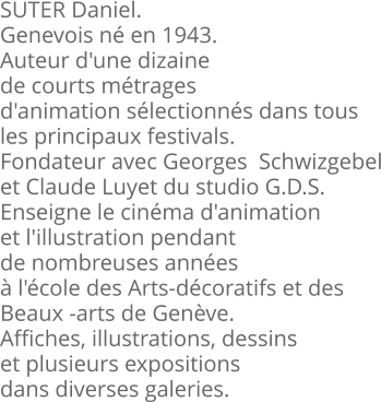 SUTER Daniel. Genevois né en 1943. Auteur d'une dizaine de courts métrages  d'animation sélectionnés dans tous les principaux festivals. Fondateur avec Georges  Schwizgebel et Claude Luyet du studio G.D.S. Enseigne le cinéma d'animation et l'illustration pendant de nombreuses années à l'école des Arts-décoratifs et des  Beaux -arts de Genève. Affiches, illustrations, dessins et plusieurs expositions dans diverses galeries.
