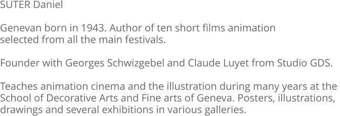 SUTER Daniel  Genevan born in 1943. Author of ten short films animation selected from all the main festivals.  Founder with Georges Schwizgebel and Claude Luyet from Studio GDS.  Teaches animation cinema and the illustration during many years at the  School of Decorative Arts and Fine arts of Geneva. Posters, illustrations, drawings and several exhibitions in various galleries.