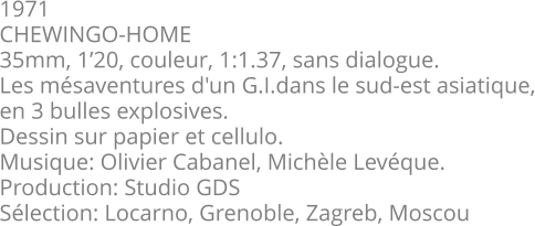 1971 CHEWINGO-HOME 35mm, 1’20, couleur, 1:1.37, sans dialogue. Les mésaventures d'un G.I.dans le sud-est asiatique, en 3 bulles explosives. Dessin sur papier et cellulo. Musique: Olivier Cabanel, Michèle Levéque.  Production: Studio GDS Sélection: Locarno, Grenoble, Zagreb, Moscou