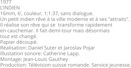 1977 L’INDIEN 16mm, 6’, couleur, 1:1.37, sans dialogue. Un petit indien rêve à la ville moderne et à ses "attraits". Il réalise son rêve qui se  transforme rapidement en cauchemar. Il fait demi-tour mais désormais tout est changé. Papier découpé. Réalisation: Daniel Suter et Jaroslav Pojar  Illustation sonore: Catherine Lapp. Montage: Jean-Louis Gauthey Production: Télévision suisse romande. Service jeunesse.