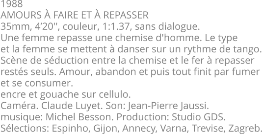 1988 AMOURS À FAIRE ET À REPASSER 35mm, 4’20'', couleur, 1:1.37, sans dialogue. Une femme repasse une chemise d'homme. Le type et la femme se mettent à danser sur un rythme de tango. Scène de séduction entre la chemise et le fer à repasser restés seuls. Amour, abandon et puis tout finit par fumer et se consumer. encre et gouache sur cellulo. Caméra. Claude Luyet. Son: Jean-Pierre Jaussi. musique: Michel Besson. Production: Studio GDS. Sélections: Espinho, Gijon, Annecy, Varna, Trevise, Zagreb.