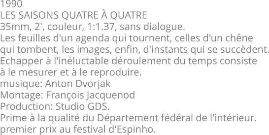1990 LES SAISONS QUATRE À QUATRE 35mm, 2', couleur, 1:1.37, sans dialogue. Les feuilles d'un agenda qui tournent, celles d'un chêne qui tombent, les images, enfin, d'instants qui se succèdent. Echapper à l'inéluctable déroulement du temps consiste à le mesurer et à le reproduire. musique: Anton Dvorjak Montage: François Jacquenod Production: Studio GDS. Prime à la qualité du Département fédéral de l'intérieur. premier prix au festival d'Espinho.