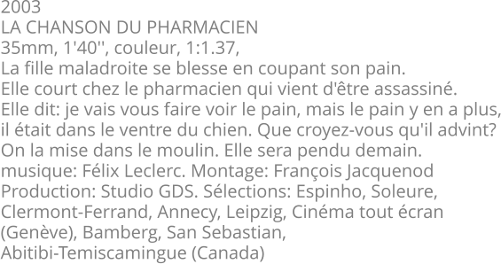 2003 LA CHANSON DU PHARMACIEN 35mm, 1'40'', couleur, 1:1.37, La fille maladroite se blesse en coupant son pain. Elle court chez le pharmacien qui vient d'être assassiné. Elle dit: je vais vous faire voir le pain, mais le pain y en a plus, il était dans le ventre du chien. Que croyez-vous qu'il advint? On la mise dans le moulin. Elle sera pendu demain. musique: Félix Leclerc. Montage: François Jacquenod Production: Studio GDS. Sélections: Espinho, Soleure,  Clermont-Ferrand, Annecy, Leipzig, Cinéma tout écran (Genève), Bamberg, San Sebastian, Abitibi-Temiscamingue (Canada)