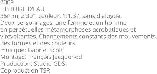 2009 HISTOIRE D’EAU 35mm, 2'30'', couleur, 1:1.37, sans dialogue. Deux personnages, une femme et un homme en perpétuelles métamorphoses acrobatiques et virevoltantes. Changements constants des mouvements, des formes et des couleurs.  musique: Gabriel Scotti Montage: François Jacquenod Production: Studio GDS. Coproduction TSR