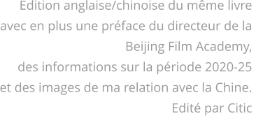 Edition anglaise/chinoise du même livre avec en plus une préface du directeur de la  Beijing Film Academy, des informations sur la période 2020-25 et des images de ma relation avec la Chine. Edité par Citic