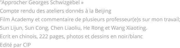 "Approcher Georges Schwizgebel » Compte rendu des ateliers donnés à la Beijing  Film Academy et commentaire de plusieurs professeur(e)s sur mon travail; Sun Lijun, Sun Cong, Chen Liaoliu, He Rong et Wang Xiaoting. Ecrit en chinois, 222 pages, photos et dessins en noir/blanc Edité par CIP