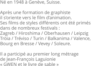 Né en 1948 à Genève, Suisse.  Après une formation de graphiste il s’oriente vers le film d’animation. Ses films de styles différents ont été primés  dans de nombreux festivals :  Zagreb / Hiroshima / Oberhausen / Leipzig Tröia / Tréviso / Turin / Balkanima / Valence,  Bourg en Bresse / Vevey / Soleure.  Il a participé au premier long métrage de Jean-François Laguionie « GWEN et le livre de sable »