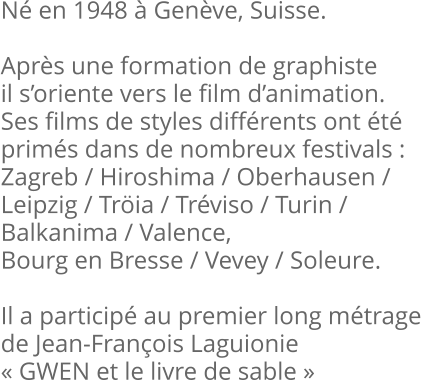 Né en 1948 à Genève, Suisse.  Après une formation de graphiste il s’oriente vers le film d’animation. Ses films de styles différents ont été primés dans de nombreux festivals :  Zagreb / Hiroshima / Oberhausen / Leipzig / Tröia / Tréviso / Turin / Balkanima / Valence,  Bourg en Bresse / Vevey / Soleure.  Il a participé au premier long métrage de Jean-François Laguionie « GWEN et le livre de sable »