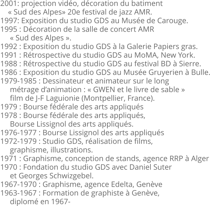 2001: projection vidéo, décoration du batiment     « Sud des Alpes» 20e festival de jazz AMR. 1997: Exposition du studio GDS au Musée de Carouge. 1995 : Décoration de la salle de concert AMR      « Sud des Alpes ». 1992 : Exposition du studio GDS à la Galerie Papiers gras. 1991 : Rétrospective du studio GDS au MoMA, New York. 1988 : Rétrospective du studio GDS au festival BD à Sierre. 1986 : Exposition du studio GDS au Musée Gruyerien à Bulle. 1979-1985 : Dessinateur et animateur sur le long      métrage d’animation : « GWEN et le livre de sable »      film de J-F Laguionie (Montpellier, France). 1979 : Bourse fédérale des arts appliqués 1978 : Bourse fédérale des arts appliqués,      Bourse Lissignol des arts appliqués. 1976-1977 : Bourse Lissignol des arts appliqués 1972-1979 : Studio GDS, réalisation de films,      graphisme, illustrations. 1971 : Graphisme, conception de stands, agence RRP à Alger 1970 : Fondation du studio GDS avec Daniel Suter      et Georges Schwizgebel. 1967-1970 : Graphisme, agence Edelta, Genève 1963-1967 : Formation de graphiste à Genève,      diplomé en 1967-